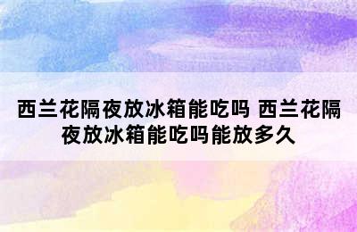 西兰花隔夜放冰箱能吃吗 西兰花隔夜放冰箱能吃吗能放多久